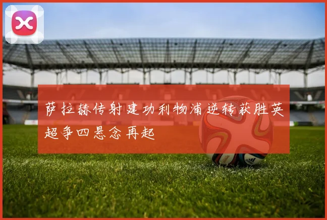 萨拉赫传射建功利物浦逆转获胜英超争四悬念再起