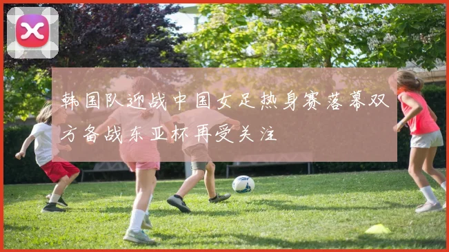 韩国队迎战中国女足热身赛落幕双方备战东亚杯再受关注