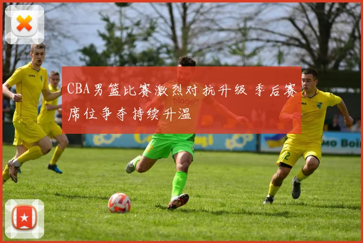 CBA男篮比赛激烈对抗升级 季后赛席位争夺持续升温