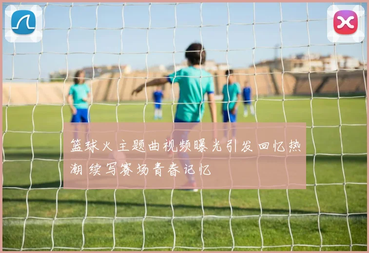 篮球火主题曲视频曝光引发回忆热潮 续写赛场青春记忆