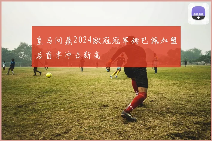 皇马问鼎2024欧冠冠军姆巴佩加盟后首季冲击新高
