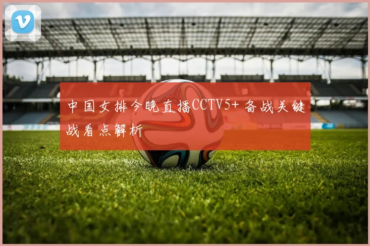 中国女排今晚直播CCTV5+ 备战关键战看点解析