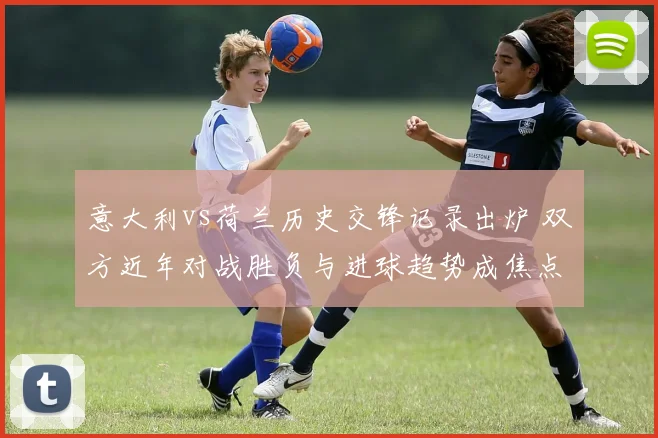 意大利vs荷兰历史交锋记录出炉 双方近年对战胜负与进球趋势成焦点