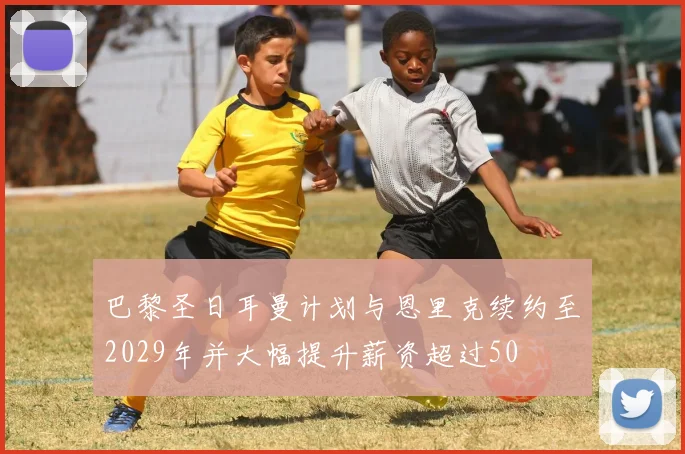 巴黎圣日耳曼计划与恩里克续约至2029年并大幅提升薪资超过50