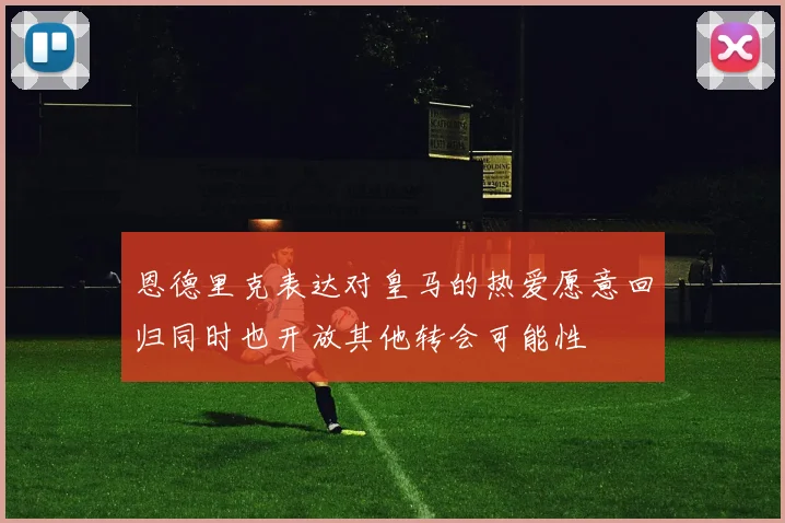 恩德里克表达对皇马的热爱愿意回归同时也开放其他转会可能性