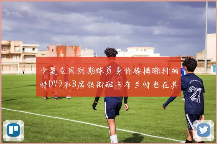 今夏合同到期球员身价榜揭晓科纳特DV9和B席领衔磁卡布兰特也在其中