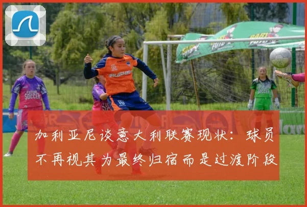 加利亚尼谈意大利联赛现状：球员不再视其为最终归宿而是过渡阶段