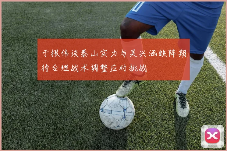 于根伟谈泰山实力与吴兴涵缺阵期待合理战术调整应对挑战