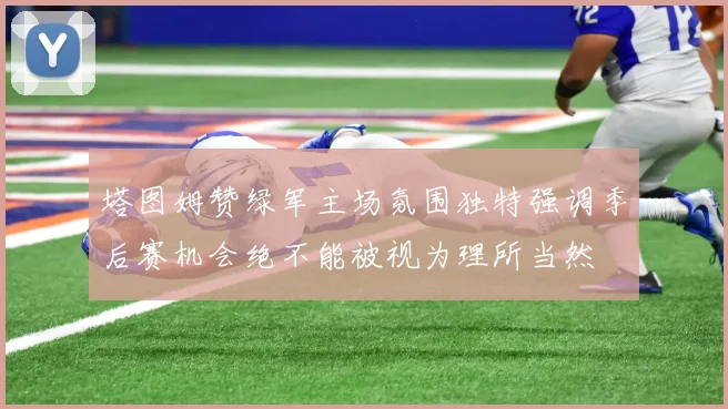 塔图姆赞绿军主场氛围独特强调季后赛机会绝不能被视为理所当然