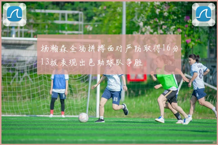 杨瀚森全场拼搏面对严防取得16分13板表现出色助球队争胜