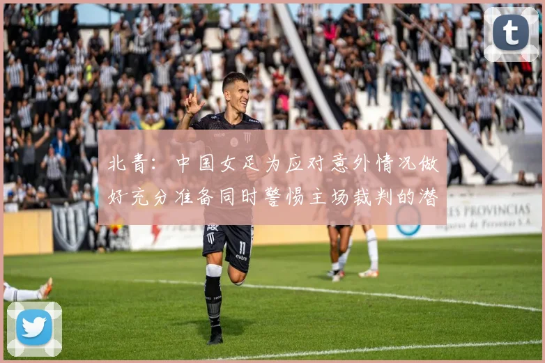 北青：中国女足为应对意外情况做好充分准备同时警惕主场裁判的潜在影响