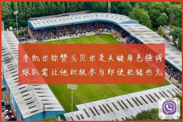 李凯尔称赞戈贝尔是关键角色强调球队需让他积极参与即使犯错也无妨