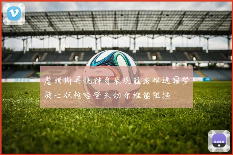 詹姆斯再现神奇表现猛龙难逃噩梦骑士双枪哈登米切尔谁能阻挡
