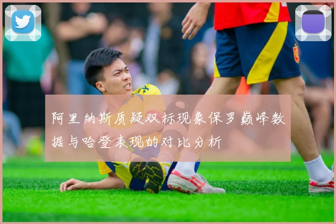 阿里纳斯质疑双标现象保罗巅峰数据与哈登表现的对比分析