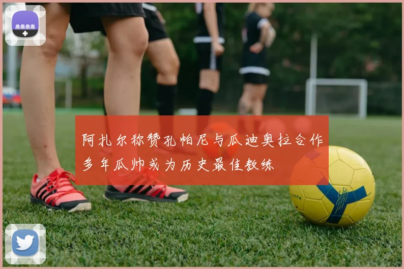 阿扎尔称赞孔帕尼与瓜迪奥拉合作多年瓜帅或为历史最佳教练