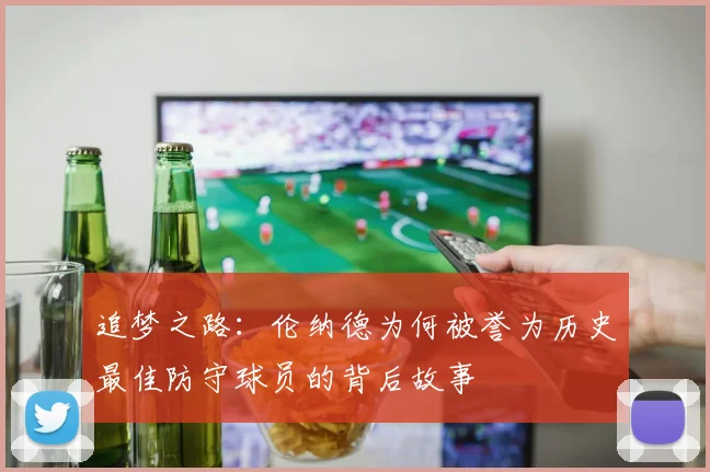 追梦之路：伦纳德为何被誉为历史最佳防守球员的背后故事