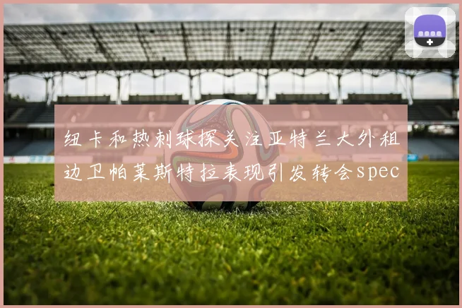 纽卡和热刺球探关注亚特兰大外租边卫帕莱斯特拉表现引发转会speculation