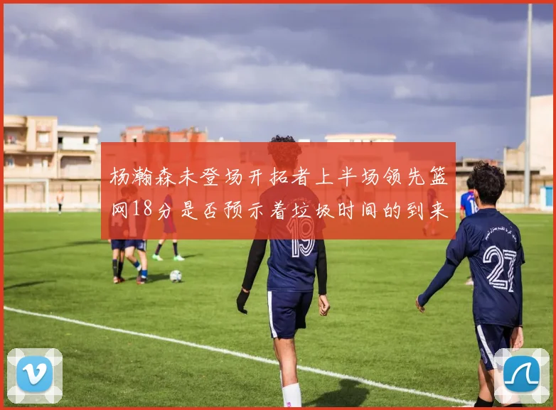 杨瀚森未登场开拓者上半场领先篮网18分是否预示着垃圾时间的到来