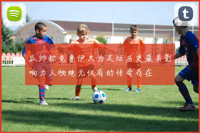 瓜帅称克鲁伊夫为足坛历史最具影响力人物绝无仅有的传奇存在