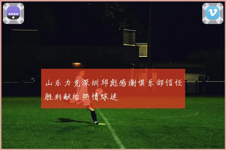 山东力克深圳邱彪感谢俱乐部信任胜利献给热情球迷