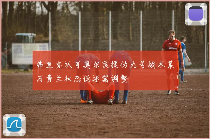 弗里克认可奥尔莫提伪九号战术莱万费兰状态低迷需调整