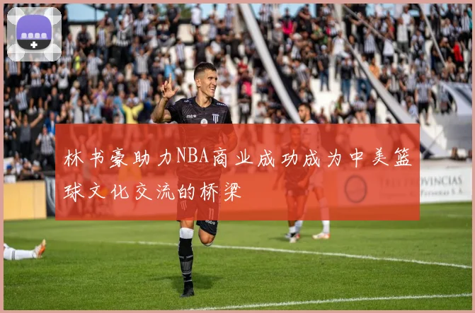 林书豪助力NBA商业成功成为中美篮球文化交流的桥梁