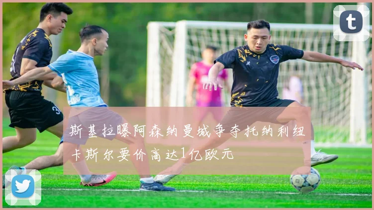 斯基拉曝阿森纳曼城争夺托纳利纽卡斯尔要价高达1亿欧元