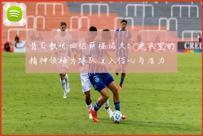 昔日教练回忆萨福诺夫：更衣室的精神领袖为球队注入信心与活力