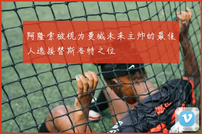 阿隆索被视为曼城未来主帅的最佳人选接替斯洛特之位